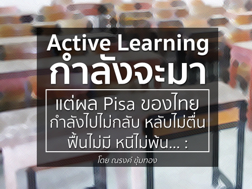 Active Learning กำลังจะมา แต่ผล Pisa ของไทยกำลังไปไม่กลับ หลับไม่ตื่น ฟื้นไม่มี หนีไม่พ้น : โดย ณรงค์ ขุ้มทอง